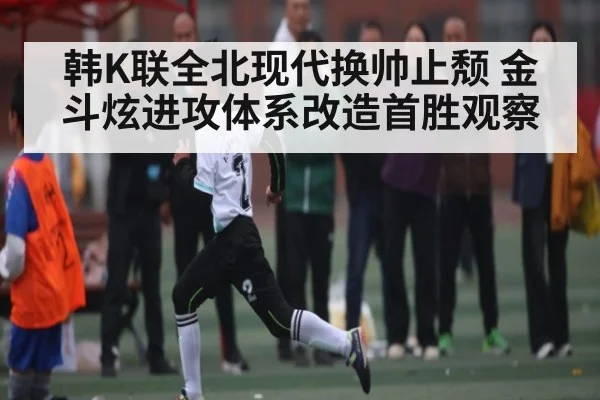 韩K联全北现代换帅止颓 金斗炫进攻体系改造首胜观察